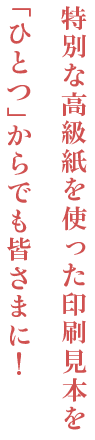特別な高級紙を使った印刷見本を「ひとつ」からでも皆さまに!